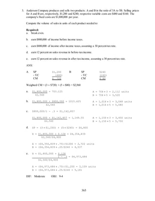 365
3. Anderson Company produces and sells two products: A and B in the ratio of 3A to 5B. Selling prices
for A and B are, respectively, $1,200 and $240; respective variable costs are $480 and $160. The
company's fixed costs are $1,800,000 per year.
Compute the volume of sales in units of each product needed to:
Required:
a. break even.
b. earn $800,000 of income before income taxes.
c. earn $800,000 of income after income taxes,assuming a 30 percent tax rate.
d. earn 12 percent on sales revenue in before-tax income.
e. earn 12 percent on sales revenue in after-tax income, assuming a 30 percent tax rate.
ANS:
A SP $1,200 B SP $240
- VC (480) - VC (160)
CM $ 720 CM $ 80
Weighted CM = (3  $720) + (5  $80) = $2,560
a. $1,800,000 = 703.125 A = 704  3 = 2,112 units
$2,560 B = 704  5 = 3,520
b. $1,800,000 + $800,000 = 1015.625 A = 1,016  3 = 3,048 units
$2,560 B = 1,016  5 = 5,080
c. $800,000/1 - .3 = $1,142,857
$1,800,000 + $1,142,857 = 1,149.55 A = 1,150  3 = 3,450 units
$2,560 B = 1,150  5 = 5,750
d. SP = (3  $1,200) + (5  $240) = $4,800
X = $1,800,000 + $.12X = $4,354,839
$2,560/$4,800
A = ($4,354,839  .75)/$1200 = 2,722 units
B = ($4,354,839  .25/$240 = 4,537
e. X = $1,800,000 + $.12X
1 - .3 = $4,973,684
$2,560/$4,800
A = ($4,973,684  .75)/$1,200 = 3,109 units
B = ($4,973,684  .25/$240 = 5,181
DIF: Moderate OBJ: 9-4
 