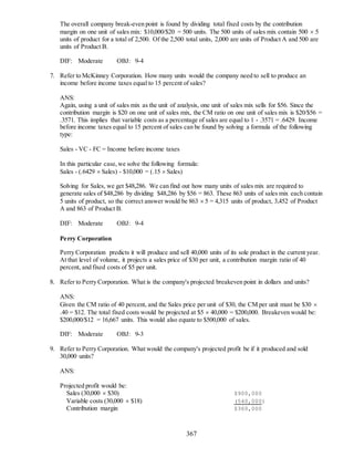367
The overall company break-even point is found by dividing total fixed costs by the contribution
margin on one unit of sales mix: $10,000/$20 = 500 units. The 500 units of sales mix contain 500  5
units of product for a total of 2,500. Of the 2,500 total units, 2,000 are units of Product A and 500 are
units of Product B.
DIF: Moderate OBJ: 9-4
7. Refer to McKinney Corporation. How many units would the company need to sell to produce an
income before income taxes equal to 15 percent of sales?
ANS:
Again, using a unit of sales mix as the unit of analysis, one unit of sales mix sells for $56. Since the
contribution margin is $20 on one unit of sales mix, the CM ratio on one unit of sales mix is $20/$56 =
.3571. This implies that variable costs as a percentage of sales are equal to 1 - .3571 = .6429. Income
before income taxes equal to 15 percent of sales can be found by solving a formula of the following
type:
Sales - VC - FC = Income before income taxes
In this particular case,we solve the following formula:
Sales - (.6429  Sales) - $10,000 = (.15  Sales)
Solving for Sales, we get $48,286. We can find out how many units of sales mix are required to
generate sales of $48,286 by dividing $48,286 by $56 = 863. These 863 units of sales mix each contain
5 units of product, so the correct answer would be 863  5 = 4,315 units of product, 3,452 of Product
A and 863 of Product B.
DIF: Moderate OBJ: 9-4
Perry Corporation
Perry Corporation predicts it will produce and sell 40,000 units of its sole product in the current year.
At that level of volume, it projects a sales price of $30 per unit, a contribution margin ratio of 40
percent, and fixed costs of $5 per unit.
8. Refer to Perry Corporation. What is the company's projected breakeven point in dollars and units?
ANS:
Given the CM ratio of 40 percent, and the Sales price per unit of $30, the CM per unit must be $30 
.40 = $12. The total fixed costs would be projected at $5  40,000 = $200,000. Breakeven would be:
$200,000/$12 = 16,667 units. This would also equate to $500,000 of sales.
DIF: Moderate OBJ: 9-3
9. Refer to Perry Corporation. What would the company's projected profit be if it produced and sold
30,000 units?
ANS:
Projected profit would be:
Sales (30,000  $30) $900,000
Variable costs (30,000  $18) (540,000)
Contribution margin $360,000
 