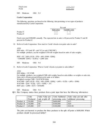 368
Fixed costs (200,000)
Profit $160,000
DIF: Moderate OBJ: 9-3
Castle Corporation
The following questions are based on the following data pertaining to two types of products
manufactured by Castle Corporation:
Per unit
Sales price Variable costs
Product Y $120 $ 70
Product Z $500 $200
Fixed costs total $300,000 annually. The expected mix in units is 60 percent for Product Y and 40
percent for Product Z.
10. Refer to Castle Corporation. How much is Castle’s break-even point sales in units?
ANS:
BEP units = FC/(unit SP - unit VC) or unit CM(UMC)
For multiple products, use the weighted CM with weights based on units of sales weights.
BEP = FC / [60% ($120 - $70) + 40% ($500 - $200)]
= $300,000/ ($30/u + $120/u) = 2,000 units
DIF: Moderate OBJ: 9-4
11. Refer to Castle Corporation. What is Castle’s break-even point in sales dollars?
ANS:
BEP dollars = FC/CMR
For multiple products, use weighted CMR with weights based on sales dollars as weights or sales mix.
Sales mix is 60 percent and 40 percent in units or in dollars.
Weighted average CMR = WACM/WASale
WACMR = [60% ($120 - $70) + 40% ($500 - $200)] ÷ (60%  $120) + (40%  $500)
WACMR = [$30 + $120] ÷ [$72 + $200] = .551
BEP sales = 2,000  $272 = $544,000
DIF: Moderate OBJ: 9-4
Q 1. Ritz Company makes three products from a joint input that have the following information:
Units
Produced
Sales Value per
unit at split off
Total Additional
processing costs
Sales value per unit after
additional processing
Product A 50,000 $10 $400,000 $15
Product B 30,000 $8 $300,000 $20
Product C 45,000 $7 $180,000 $10.50
The joint cost incurred to produce the three products to the split off point is $600,000. Which
products should be processed further?
 