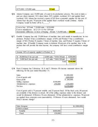371
$375,000 / 125,000 units $3/unit
Q 6. Adams Company uses 10,000 units of a part in its production process. The costs to make a
part are: direct material, $12; direct labor, $25; variable overhead, $13; and applied fixed
overhead, $30. Adams has received a quote of $55 from a potential supplier for this part. If
Adams buys the part, 70 percent of the applied fixed overhead would continue. Adams
Company would be better off by $______?
Cost to buy: $55/unit * 10,000 units = $550,000
Cost to manufacture: $(12+25+13+9)= $59/unit
Incremental difference in favor of buying: $4/unit * 10,000 units = $40,000
Q 7. Gamble Company has only 25,000 hours of machine time each month to manufacture its two
products. Product X has a contribution margin of $50, and Product Y has a contribution
margin of $64. Product X requires 5 hours of machine time, and Product Y requires 8 hours of
machine time. If Gamble Company wants to dedicate 80 percent of its machine time to the
product that will provide the most income, the company will have a total contribution margin
of
Assume 80% of capacity applied to Product X
X: 20,000 hrs/5 hrs per unit 4,000 units * $50 CM/unit $200,000
Y: 5,000 hrs/8 hrs per unit 625 units * $64 CM/unit 40,000
Total $240,000
======
Q 8. Perry Company has 3 divisions: R, S, and T. Division R's income statement shows the
following for the year ended December 31:
Sales $1,000,000
Cost of goods sold (800,000)
Gross profit $ 200,000
Selling expenses $100,000
Administrative expenses 250,000 (350,000)
Net loss $ (150,000)
Cost of goods sold is 75 percent variable and 25 percent fixed. Of the fixed costs, 60 percent
are avoidable if the division is closed. All of the selling expenses relate to the division and
would be eliminated if Division R were eliminated. Of the administrative expenses, 90 percent
are applied from corporate costs (unavoidable). If Division R were eliminated, how would
Perry’s income change?
Sales foregone $(1,000,000)
COGS avoided
Variable $600,000
Fixed 120,000 720,000
 