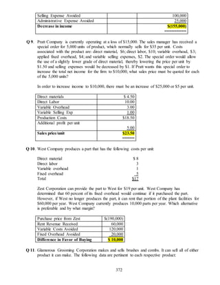 372
Selling Expense Avoided 100,000
Administrative Expense Avoided 25,000
Decrease in income $(155,000)
=========
Q 9. Pratt Company is currently operating at a loss of $15,000. The sales manager has received a
special order for 5,000 units of product, which normally sells for $35 per unit. Costs
associated with the product are: direct material, $6; direct labor, $10; variable overhead, $3;
applied fixed overhead, $4; and variable selling expenses, $2. The special order would allow
the use of a slightly lower grade of direct material, thereby lowering the price per unit by
$1.50 and selling expenses would be decreased by $1. If Pratt wants this special order to
increase the total net income for the firm to $10,000, what sales price must be quoted for each
of the 5,000 units?
In order to increase income to $10,000, there must be an increase of $25,000 or $5 per unit.
Direct materials $ 4.50
Direct Labor 10.00
Variable Overhead 3.00
Variable Selling Exp 1.00
Production Costs $18.50
Additional profit per unit
5.00
Sales price/unit $23.50
=====
Q 10. West Company produces a part that has the following costs per unit:
Direct material $ 8
Direct labor 3
Variable overhead 1
Fixed overhead 5
Total $17
Zest Corporation can provide the part to West for $19 per unit. West Company has
determined that 60 percent of its fixed overhead would continue if it purchased the part.
However, if West no longer produces the part, it can rent that portion of the plant facilities for
$60,000 per year. West Company currently produces 10,000 parts per year. Which alternative
is preferable and by what margin?
Purchase price from Zest $(190,000)
Rent Revenue Received 60,000
Variable Costs Avoided 120,000
Fixed Overhead Avoided 20,000
Difference in Favor of Buying $ 10,000
Q 11. Glamorous Grooming Corporation makes and sells brushes and combs. It can sell all of either
product it can make. The following data are pertinent to each respective product:
 