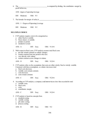 346
6. The __________________________________ is computed by dividing the contribution margin by
profit before tax.
ANS: degree of operating leverage
DIF: Moderate OBJ: 9-5
7. The formula for margin of safety is ________________________________________.
ANS: 1 ÷ Degree of Operating Leverage
DIF: Moderate OBJ: 9-5
MULTIPLE CHOICE
1. CVP analysis requires costs to be categorized as
a. either fixed or variable.
b. fixed, mixed, or variable.
c. product or period.
d. standard or actual.
ANS: A DIF: Easy OBJ: 9-1,9-6
2. With respect to fixed costs, CVP analysis assumes total fixed costs
a. per unit remain constant as volume changes.
b. remain constant from one period to the next.
c. vary directly with volume.
d. remain constant across changes in volume.
ANS: D DIF: Easy OBJ: 9-2,9-6
3. CVP analysis relies on the assumptions that costs are either strictly fixed or strictly variable.
Consistent with these assumptions, as volume decreases total
a. fixed costs decrease.
b. variable costs remain constant.
c. costs decrease.
d. costs remain constant.
ANS: C DIF: Easy OBJ: 9-2,9-6
4. According to CVP analysis, a company could never incur a loss that exceeded its total
a. variable costs.
b. fixed costs.
c. costs.
d. contribution margin.
ANS: C DIF: Easy OBJ: 9-2,9-6
5. CVP analysis is based on concepts from
a. standard costing.
b. variable costing.
c. job order costing.
d. process costing.
ANS: B DIF: Easy OBJ: 9-2
 