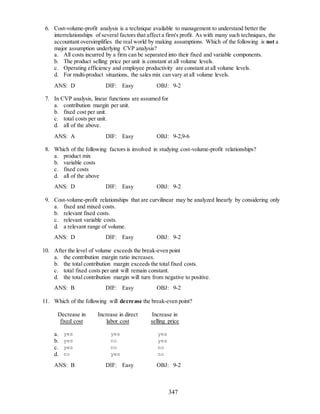 347
6. Cost-volume-profit analysis is a technique available to management to understand better the
interrelationships of several factors that affect a firm's profit. As with many such techniques, the
accountant oversimplifies the real world by making assumptions. Which of the following is not a
major assumption underlying CVP analysis?
a. All costs incurred by a firm can be separated into their fixed and variable components.
b. The product selling price per unit is constant at all volume levels.
c. Operating efficiency and employee productivity are constant at all volume levels.
d. For multi-product situations, the sales mix can vary at all volume levels.
ANS: D DIF: Easy OBJ: 9-2
7. In CVP analysis, linear functions are assumed for
a. contribution margin per unit.
b. fixed cost per unit.
c. total costs per unit.
d. all of the above.
ANS: A DIF: Easy OBJ: 9-2,9-6
8. Which of the following factors is involved in studying cost-volume-profit relationships?
a. product mix
b. variable costs
c. fixed costs
d. all of the above
ANS: D DIF: Easy OBJ: 9-2
9. Cost-volume-profit relationships that are curvilinear may be analyzed linearly by considering only
a. fixed and mixed costs.
b. relevant fixed costs.
c. relevant variable costs.
d. a relevant range of volume.
ANS: D DIF: Easy OBJ: 9-2
10. After the level of volume exceeds the break-even point
a. the contribution margin ratio increases.
b. the total contribution margin exceeds the total fixed costs.
c. total fixed costs per unit will remain constant.
d. the total contribution margin will turn from negative to positive.
ANS: B DIF: Easy OBJ: 9-2
11. Which of the following will decrease the break-even point?
Decrease in
fixed cost
Increase in direct
labor cost
Increase in
selling price
a. yes yes yes
b. yes no yes
c. yes no no
d. no yes no
ANS: B DIF: Easy OBJ: 9-2
 