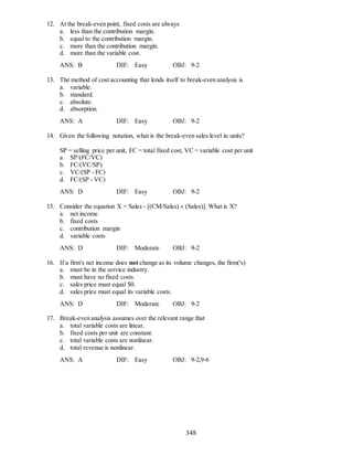 348
12. At the break-even point, fixed costs are always
a. less than the contribution margin.
b. equal to the contribution margin.
c. more than the contribution margin.
d. more than the variable cost.
ANS: B DIF: Easy OBJ: 9-2
13. The method of cost accounting that lends itself to break-even analysis is
a. variable.
b. standard.
c. absolute.
d. absorption.
ANS: A DIF: Easy OBJ: 9-2
14. Given the following notation, what is the break-even sales level in units?
SP = selling price per unit, FC = total fixed cost, VC = variable cost per unit
a. SP/(FC/VC)
b. FC/(VC/SP)
c. VC/(SP - FC)
d. FC/(SP - VC)
ANS: D DIF: Easy OBJ: 9-2
15. Consider the equation X = Sales - [(CM/Sales)  (Sales)]. What is X?
a. net income
b. fixed costs
c. contribution margin
d. variable costs
ANS: D DIF: Moderate OBJ: 9-2
16. If a firm's net income does not change as its volume changes, the firm('s)
a. must be in the service industry.
b. must have no fixed costs.
c. sales price must equal $0.
d. sales price must equal its variable costs.
ANS: D DIF: Moderate OBJ: 9-2
17. Break-even analysis assumes over the relevant range that
a. total variable costs are linear.
b. fixed costs per unit are constant.
c. total variable costs are nonlinear.
d. total revenue is nonlinear.
ANS: A DIF: Easy OBJ: 9-2,9-6
 