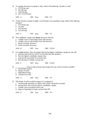 349
18. To compute the break-even point in units, which of the following formulas is used?
a. FC/CM per unit
b. FC/CM ratio
c. CM/CM ratio
d. (FC+VC)/CM ratio
ANS: A DIF: Easy OBJ: 9-2
19. A firm's break-even point in dollars can be found in one calculation using which of the following
formulas?
a. FC/CM per unit
b. VC/CM
c. FC/CM ratio
d. VC/CM ratio
ANS: C DIF: Easy OBJ: 9-2
20. The contribution margin ratio always increases when the
a. variable costs as a percentage of net sales increase.
b. variable costs as a percentage of net sales decrease.
c. break-even point increases.
d. break-even point decreases.
ANS: B DIF: Easy OBJ: 9-2,9-6
21. In a multiple-product firm, the product that has the highest contribution margin per unit will
a. generate more profit for each $1 of sales than the other products.
b. have the highest contribution margin ratio.
c. generate the most profit for each unit sold.
d. have the lowest variable costs per unit.
ANS: C DIF: Easy OBJ: 9-4,9-6
22. _____________ focuses only on factors that change from one course of action to another.
a. Incremental analysis
b. Margin of safety
c. Operating leverage
d. A break-even chart
ANS: A DIF: Easy OBJ: 9-3
23. The margin of safety would be negative if a company('s)
a. was presently operating at a volume that is below the break-even point.
b. present fixed costs were less than its contribution margin.
c. variable costs exceeded its fixed costs.
d. degree of operating leverage is greater than 100.
ANS: A DIF: Easy OBJ: 9-5
 