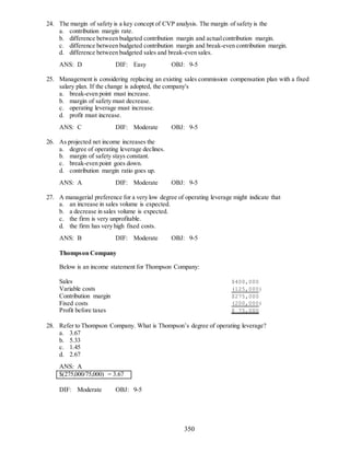 350
24. The margin of safety is a key concept of CVP analysis. The margin of safety is the
a. contribution margin rate.
b. difference between budgeted contribution margin and actualcontribution margin.
c. difference between budgeted contribution margin and break-even contribution margin.
d. difference between budgeted sales and break-even sales.
ANS: D DIF: Easy OBJ: 9-5
25. Management is considering replacing an existing sales commission compensation plan with a fixed
salary plan. If the change is adopted, the company's
a. break-even point must increase.
b. margin of safety must decrease.
c. operating leverage must increase.
d. profit must increase.
ANS: C DIF: Moderate OBJ: 9-5
26. As projected net income increases the
a. degree of operating leverage declines.
b. margin of safety stays constant.
c. break-even point goes down.
d. contribution margin ratio goes up.
ANS: A DIF: Moderate OBJ: 9-5
27. A managerial preference for a very low degree of operating leverage might indicate that
a. an increase in sales volume is expected.
b. a decrease in sales volume is expected.
c. the firm is very unprofitable.
d. the firm has very high fixed costs.
ANS: B DIF: Moderate OBJ: 9-5
Thompson Company
Below is an income statement for Thompson Company:
Sales $400,000
Variable costs (125,000)
Contribution margin $275,000
Fixed costs (200,000)
Profit before taxes $ 75,000
28. Refer to Thompson Company. What is Thompson’s degree of operating leverage?
a. 3.67
b. 5.33
c. 1.45
d. 2.67
ANS: A
$(275,000/75,000) = 3.67
DIF: Moderate OBJ: 9-5
 
