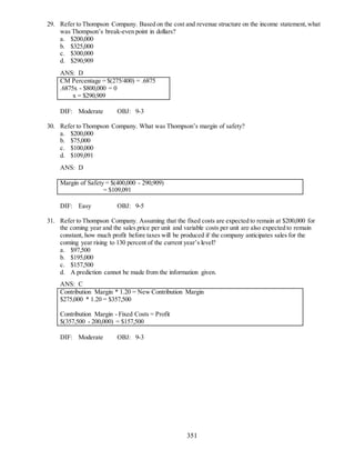351
29. Refer to Thompson Company. Based on the cost and revenue structure on the income statement,what
was Thompson’s break-even point in dollars?
a. $200,000
b. $325,000
c. $300,000
d. $290,909
ANS: D
CM Percentage = $(275/400) = .6875
.6875x - $800,000 = 0
x = $290,909
DIF: Moderate OBJ: 9-3
30. Refer to Thompson Company. What was Thompson’s margin of safety?
a. $200,000
b. $75,000
c. $100,000
d. $109,091
ANS: D
Margin of Safety = $(400,000 - 290,909)
= $109,091
DIF: Easy OBJ: 9-5
31. Refer to Thompson Company. Assuming that the fixed costs are expected to remain at $200,000 for
the coming year and the sales price per unit and variable costs per unit are also expected to remain
constant, how much profit before taxes will be produced if the company anticipates sales for the
coming year rising to 130 percent of the current year’s level?
a. $97,500
b. $195,000
c. $157,500
d. A prediction cannot be made from the information given.
ANS: C
Contribution Margin * 1.20 = New Contribution Margin
$275,000 * 1.20 = $357,500
Contribution Margin - Fixed Costs = Profit
$(357,500 - 200,000) = $157,500
DIF: Moderate OBJ: 9-3
 