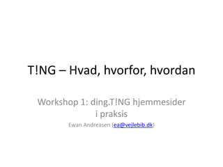 T!NG – Hvad, hvorfor, hvordan Workshop 1: ding.T!NG hjemmesider i praksis Ewan Andreasen (ea@vejlebib.dk) 