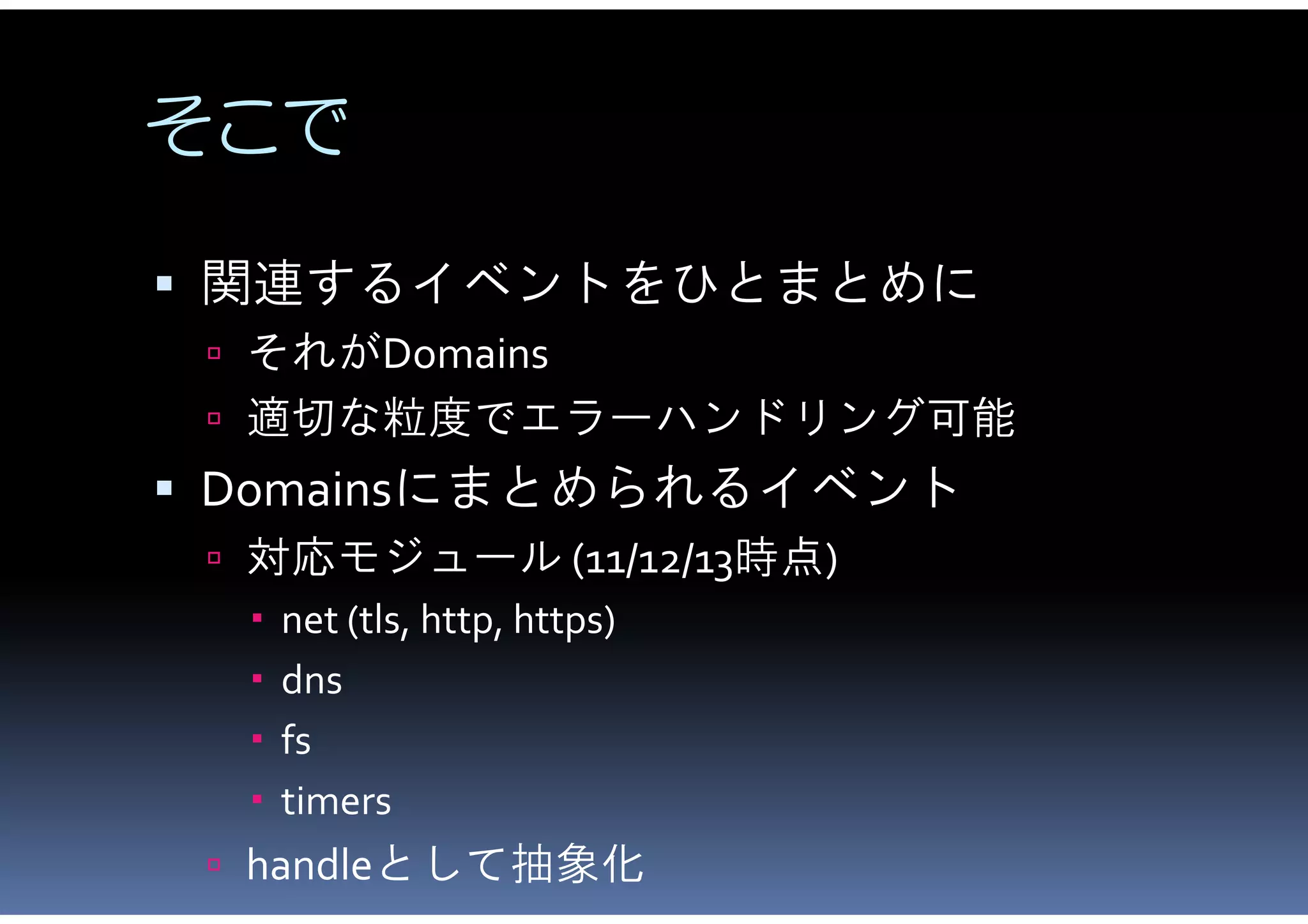 そこで

 関連するイベントをひとまとめに
  それがDomains
  適切な粒度でエラーハンドリング可能
 Domainsにまとめられるイベント
  対応モジュール (11/12/13時点)
    net (tls, http, https)
    dns
    fs
    timers
  handleとして抽象化
 