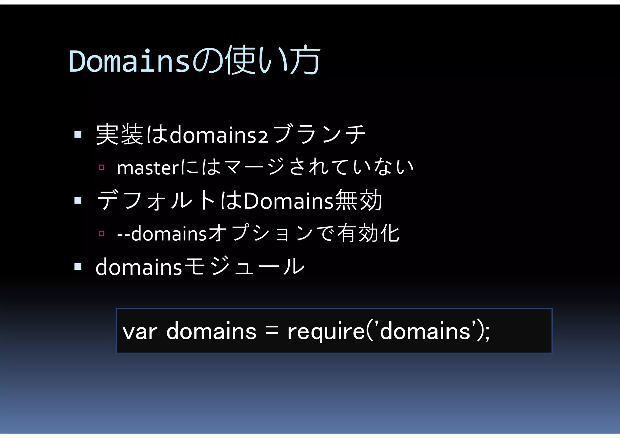 Domainsの使い方

 実装はdomains2ブランチ
  masterにはマージされていない
 デフォルトはDomains無効
  --domainsオプションで有効化
 domainsモジュール

  var domains = require('domains');
 