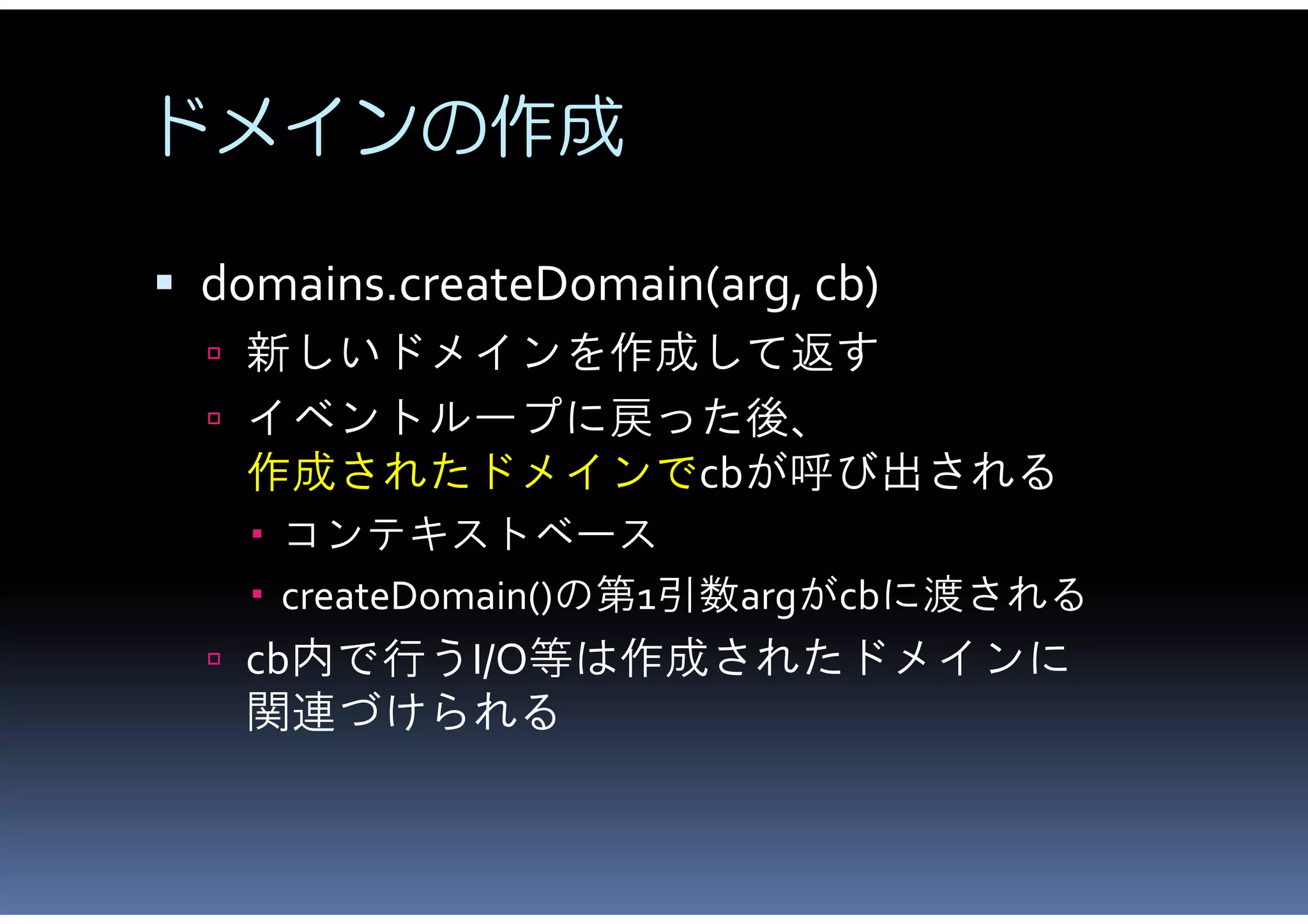 ドメインの作成

 domains.createDomain(arg, cb)
   新しいドメインを作成して返す
   イベントループに戻った後、
   作成されたドメインでcbが呼び出される
     コンテキストベース
     createDomain()の第1引数argがcbに渡される
   cb内で行うI/O等は作成されたドメインに
   関連づけられる
 