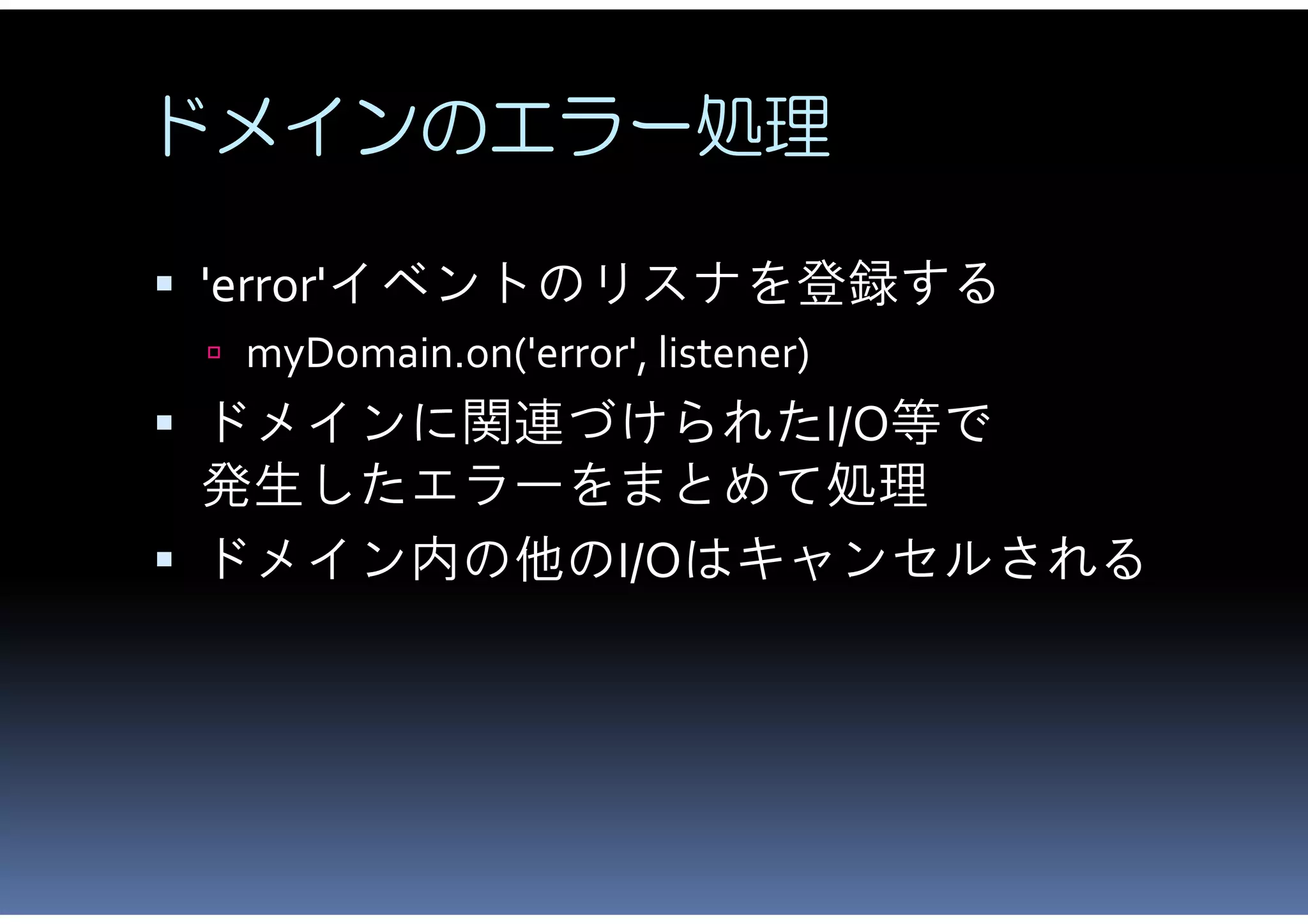 ドメインのエラー処理

 'error'イベントのリスナを登録する
  myDomain.on('error', listener)
 ドメインに関連づけられたI/O等で
  発生したエラーをまとめて処理
 ドメイン内の他のI/Oはキャンセルされる
 