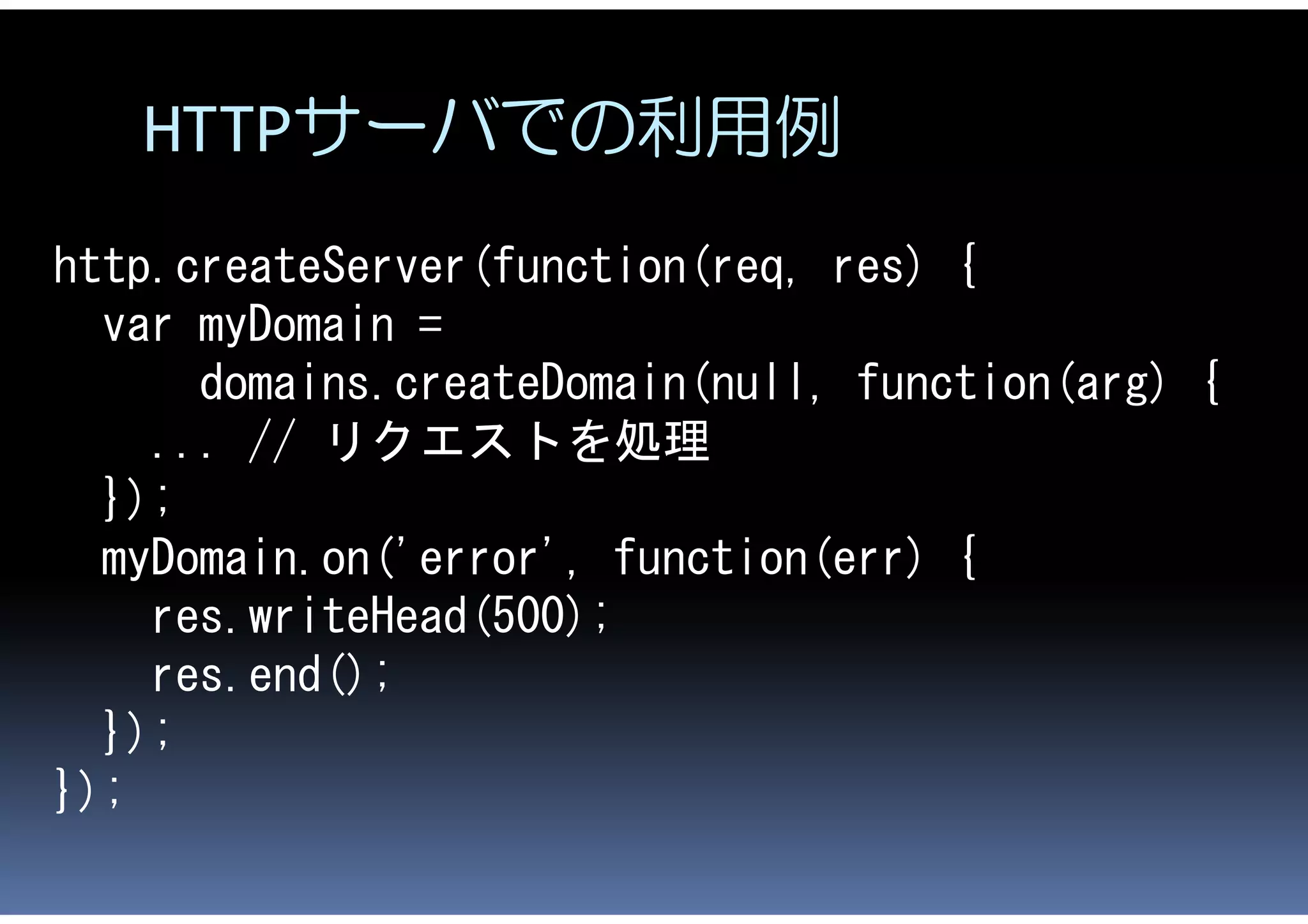 HTTPサーバでの利用例
http.createServer(function(req, res) {
  var myDomain =
      domains.createDomain(null, function(arg) {
    ... // リクエストを処理
  });
  myDomain.on('error', function(err) {
    res.writeHead(500);
    res.end();
  });
});
 