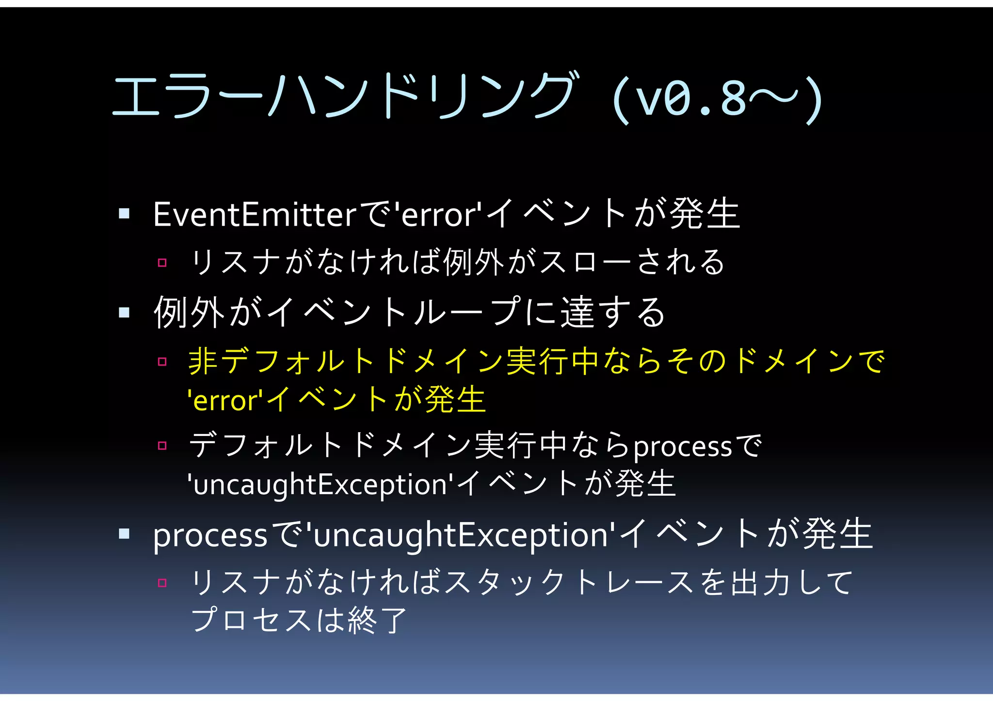 エラーハンドリング (v0.8～)

 EventEmitterで'error'イベントが発生
  リスナがなければ例外がスローされる
 例外がイベントループに達する
  非デフォルトドメイン実行中ならそのドメインで
   'error'イベントが発生
  デフォルトドメイン実行中ならprocessで
   'uncaughtException'イベントが発生
 processで'uncaughtException'イベントが発生
  リスナがなければスタックトレースを出力して
   プロセスは終了
 