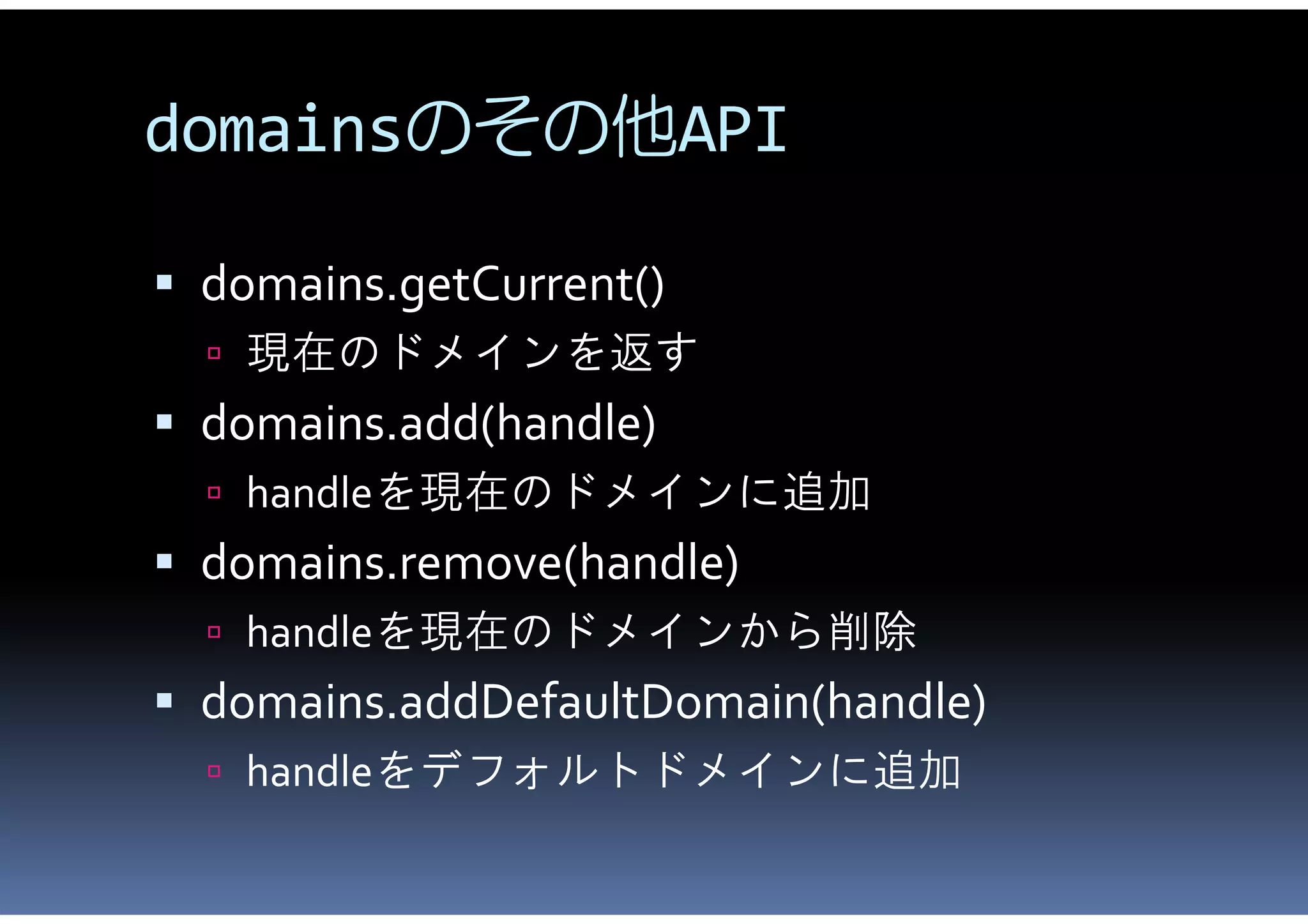 domainsのその他API

 domains.getCurrent()
   現在のドメインを返す
 domains.add(handle)
   handleを現在のドメインに追加
 domains.remove(handle)
   handleを現在のドメインから削除
 domains.addDefaultDomain(handle)
   handleをデフォルトドメインに追加
 