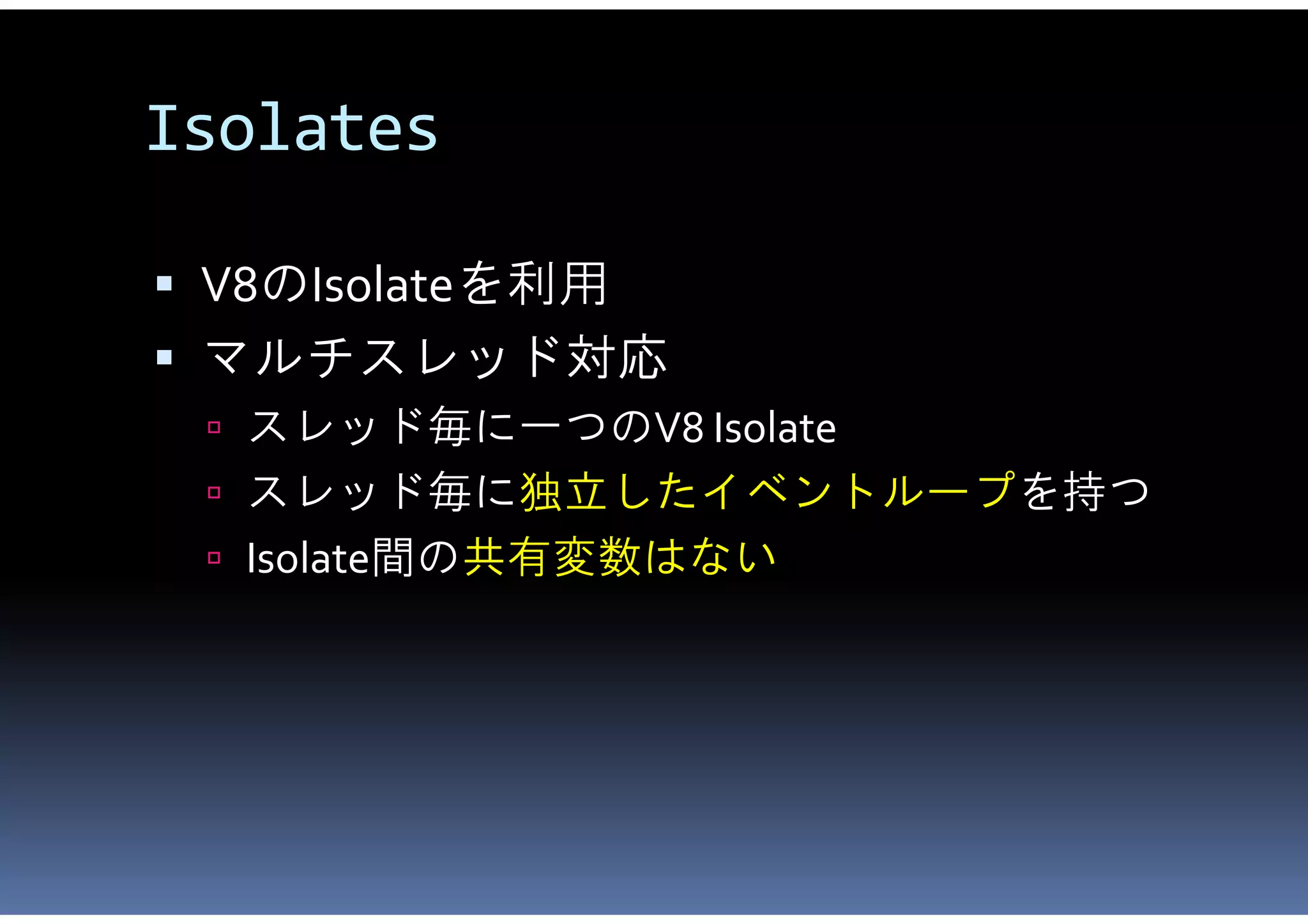 Isolates

 V8のIsolateを利用
 マルチスレッド対応
  スレッド毎に一つのV8 Isolate
  スレッド毎に独立したイベントループを持つ
  Isolate間の共有変数はない
 