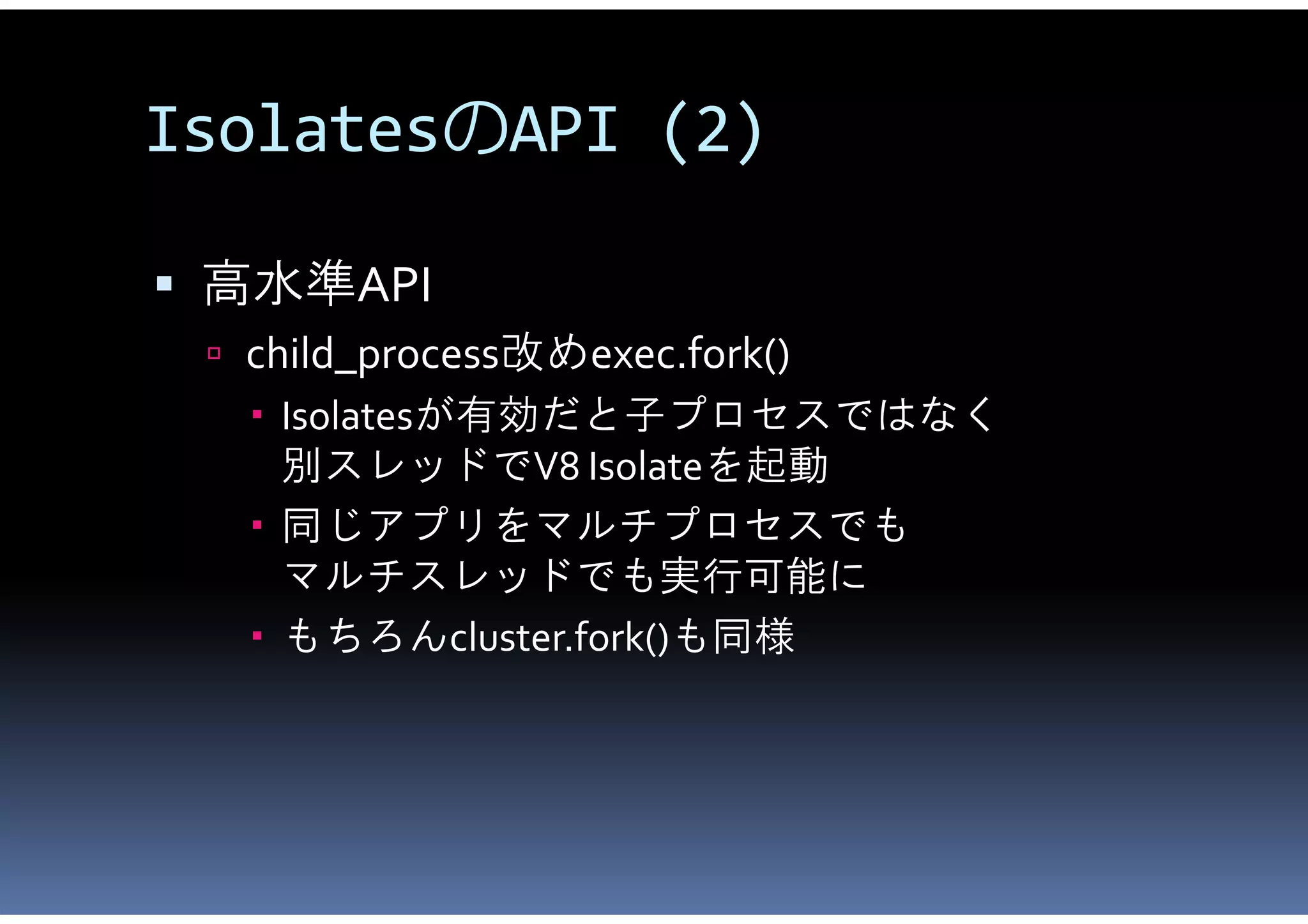 IsolatesのAPI (2)

 高水準API
  child_process改めexec.fork()
    Isolatesが有効だと子プロセスではなく
     別スレッドでV8 Isolateを起動
    同じアプリをマルチプロセスでも
     マルチスレッドでも実行可能に
    もちろんcluster.fork()も同様
 