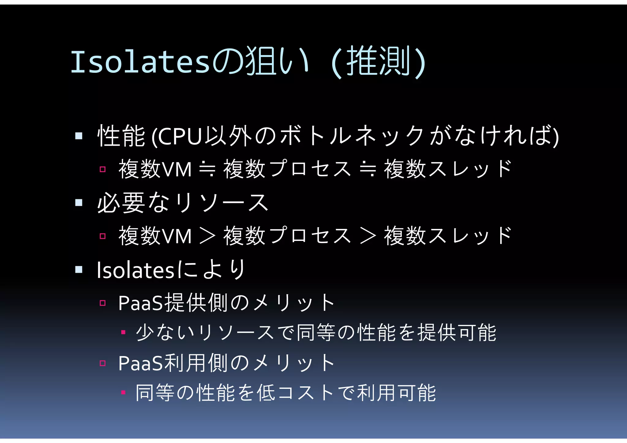 Isolatesの狙い (推測)

 性能 (CPU以外のボトルネックがなければ)
  複数VM ≒ 複数プロセス ≒ 複数スレッド
 必要なリソース
  複数VM ＞ 複数プロセス ＞ 複数スレッド
 Isolatesにより
  PaaS提供側のメリット
    少ないリソースで同等の性能を提供可能
  PaaS利用側のメリット
    同等の性能を低コストで利用可能
 