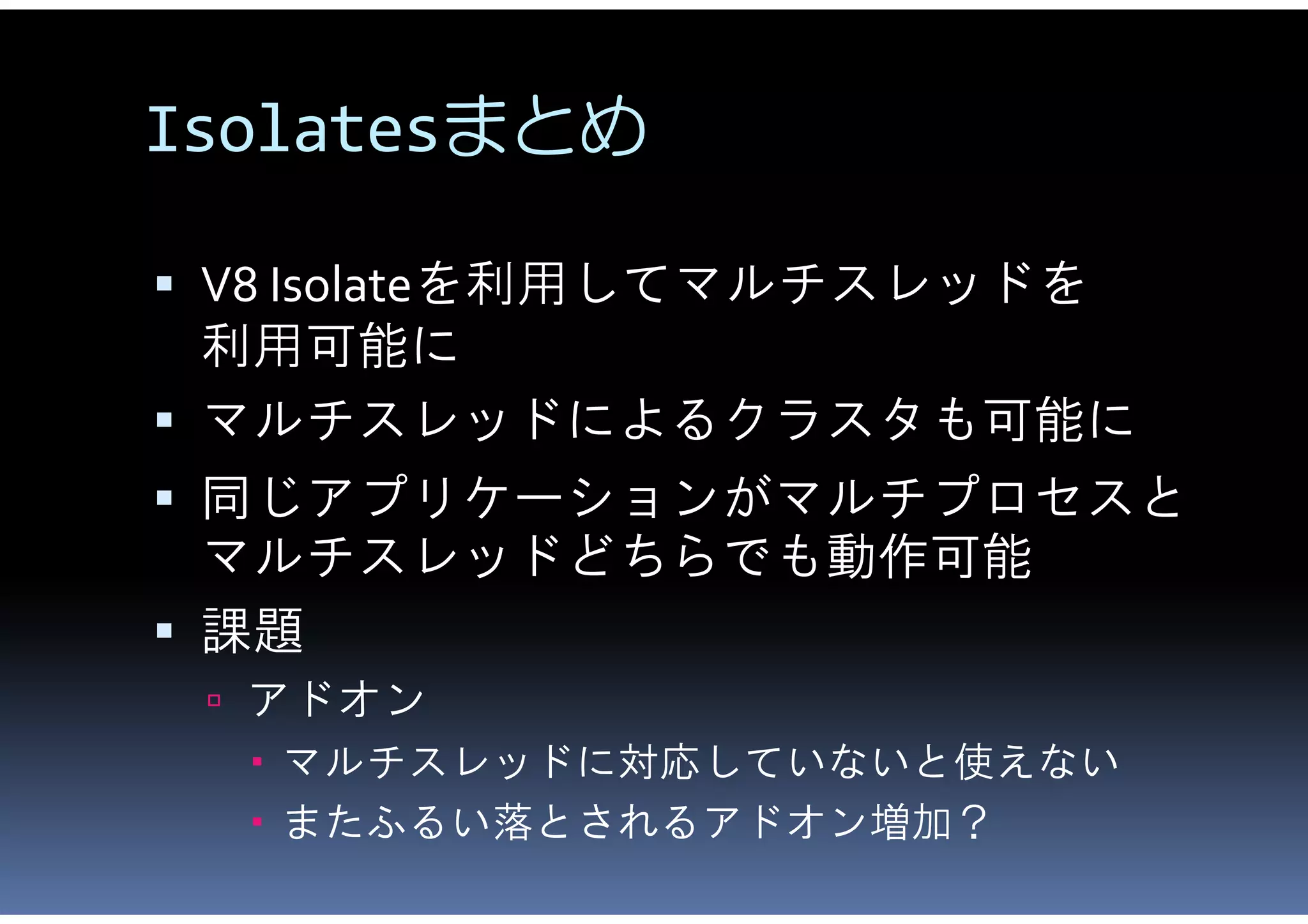 Isolatesまとめ

 V8 Isolateを利用してマルチスレッドを
  利用可能に
 マルチスレッドによるクラスタも可能に
 同じアプリケーションがマルチプロセスと
  マルチスレッドどちらでも動作可能
 課題
  アドオン
   マルチスレッドに対応していないと使えない
   またふるい落とされるアドオン増加？
 