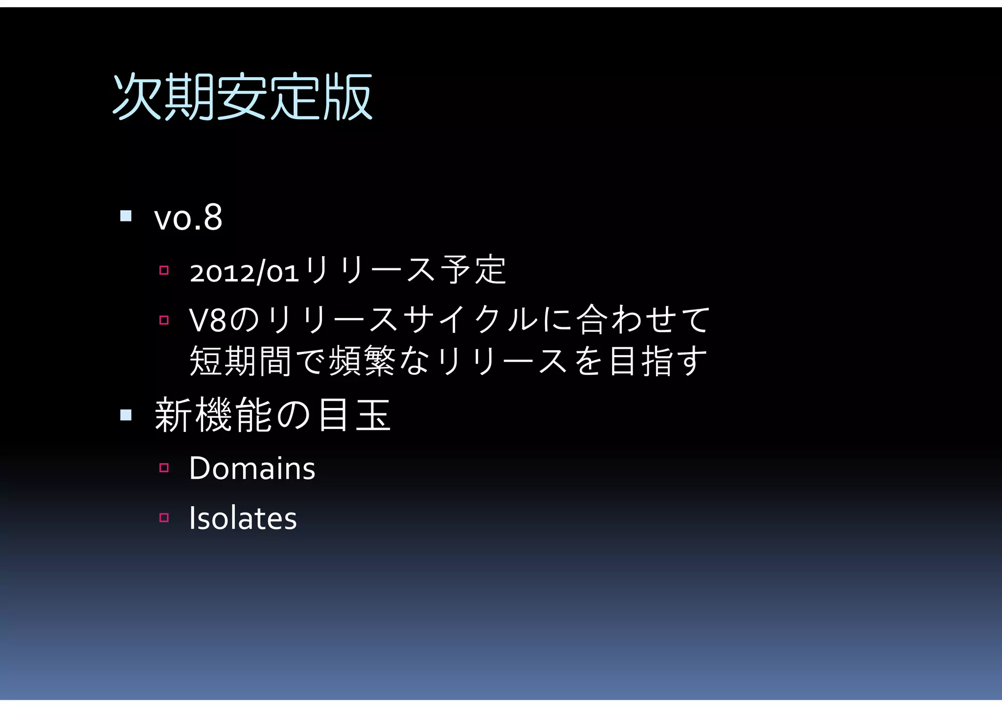 次期安定版

 v0.8
   2012/01リリース予定
   V8のリリースサイクルに合わせて
    短期間で頻繁なリリースを目指す
 新機能の目玉
   Domains
   Isolates
 