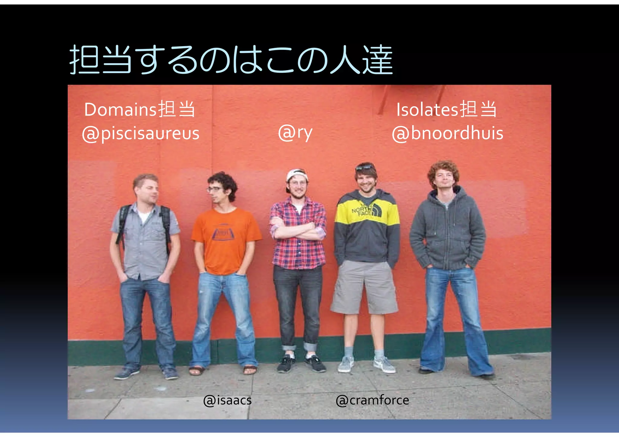 担当するのはこの人達
Domains担当                              Isolates担当
@piscisaureus             @ry          @bnoordhuis




                @isaacs         @cramforce
 