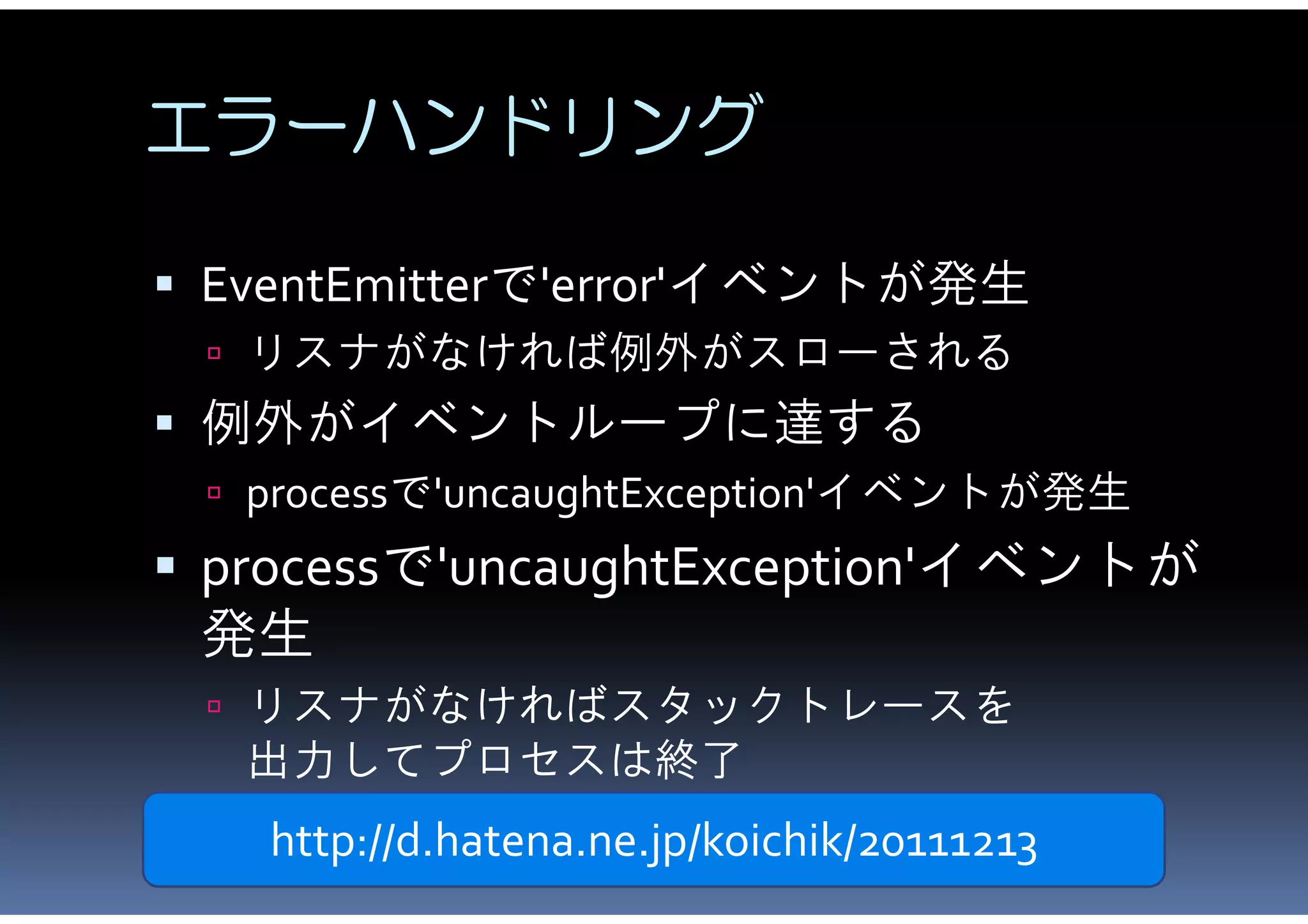 エラーハンドリング

 EventEmitterで'error'イベントが発生
  リスナがなければ例外がスローされる
 例外がイベントループに達する
  processで'uncaughtException'イベントが発生
 processで'uncaughtException'イベントが
 発生
  リスナがなければスタックトレースを
   出力してプロセスは終了
   http://d.hatena.ne.jp/koichik/20111213
 