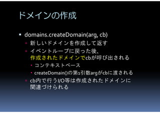 ドメインの作成

 domains.createDomain(arg, cb)
   新しいドメインを作成して返す
   イベントループに戻った後、
   作成されたドメインでcbが呼び出される
     コンテキストベース
    ...