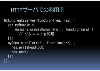 HTTPサーバでの利用例
http.createServer(function(req, res) {
  var myDomain =
      domains.createDomain(null, function(arg) {
    ...