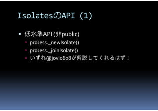 IsolatesのAPI (1)

 低水準API (非public)
  process._newIsolate()
  process._joinIsolate()
  いずれ@jovi0608が解説してくれるはず！
 