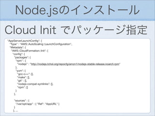 Node.jsのインストール
Cloud Init でパッケージ指定
"AppServerLaunchConﬁg": {
  "Type" : "AWS::AutoScaling::LaunchConﬁguration",
  "Metadata": {
   "AWS::CloudFormation::Init": {
    "conﬁg": {
     "packages": {
       "rpm" : {
         "nodejs" : "http://nodejs.tchol.org/repocfg/amzn1/nodejs-stable-release.noarch.rpm"
       },
       "yum": {
         "gcc-c++": [],
         "make": [],
         "git" : [],
         "nodejs-compat-symlinks": [],
         "npm": []
       }
     },

     "sources" : {
       "/var/opt/app" : { "Ref": "AppURL" }
     }
    }, ...
 