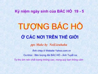 TƯỢNG BÁC HỒTƯỢNG BÁC HỒ
Ở CÁC NƠI TRÊN THẾ GIỚI
Kỷ niệm ngày sinh của BÁC HỒ 19 - 5
pps Make by NoiLieuhaha
Ảnh chép ở Website Yahoo.com.vn
Ca khúc : Bên tượng đài BÁC HỒ - Ánh Tuyết ca;
Tự thu âm nên chất lượng không cao, mong quý bạn thông cảm
 