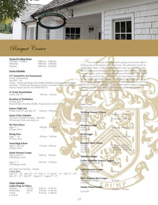 10
Racquet Center
Tennis Pro Shop Hours
Tuesday – Friday 9:00 am - 6:00 pm
Saturday 	 9:00 am - 2:00 pm
Sunday 	 9:00 am - 2:00 pm
Events Schedule
13th
Annual Pro-Am Tournament
Friday and Saturday
June 6th - 7th
Friday - DinnerandDrinks,ProDoublesExhibition,ParticipantRoundRobin
Saturday - Continental Breakfast, Lunch, Courtside Dinner and Drinks,
Tennis, Finals and Pro-Pro SHOOTOUT!
4th
of July Round Robin
Friday, July 4th
9:00 am - 1:00 pm
Breakfast at Wimbledon
Sunday, July 6th
Round Robin, Breakfast Buffet, Finals shown on all T.V.'s
Juniors Night Out
Friday, June 20th
and July 25th
6:00 pm - 9:00 pm
Junior Clinic Schedule
All clinics are held Tuesday - Thursday
All summer clinics are drop-ins
Pee Wee Clinics
Ages 4 - 7 4:00 pm - 4:30 pm
$10/per clinic
Rising Stars
Ages 7 - 10 4:00 pm - 5:00 pm
$15/per clinic
Team/High School
Ages 12 and Up 4:30 pm - 6:00 pm
$20/per clinic
Junior Summer Camps
Ages 8 and UP	 9:00 am - 2:00 pm
$180.00/per week
Ages 5 -7	 9:00 am - 12:00 pm
$120.00/per week
All camps run Tuesday - Fridays
Camp dates:
June 17th
- 20th
· June 24th
- 27th
· July 1st
- 3rd
· July 8th
- 11th
· July 15th
- 18th
July 22nd
- 25th
· July 29th
- August 1st
· August 5th
- 8th
Clinic Schedule
Ladies Drop-In Clinics
Tuesday 	 A1/A2 9:30 am - 11:00 am
Wednesday 	 B1/B2 9:30 am - 11:00 am
Friday 	 C2 9:30 am - 11:00 am
Cost $20
Working Women's Clinics
Tuesday 	 6:00 pm - 7:30 pm
Cost $20
Saturday 	 11:00 am - 12:00 pm
Cost $15
Women's Cardio
Friday 	 8:00 am - 9:00 am
Cost $15
Hit & Giggle
Friday 	 11:00 am - 12:30 pm
Cost $20
Saturday Men's Clinics
4.0 Men 	 8:00 am - 9:00 am
3.5 Men 	 9:00 am - 10:00 am
3.0 Men 	 10:00 am - 11:00 am
Cost $15
Summer Leagues
Ladies Nighttime Summer League
Wednesday Evenings 6:30 pm
Cost $30
Ladies Summer League
Thursday Mornings 9:00 am
Cost $30
Men's Summer Beer League
Thursday Evenings 6:30 pm
Cost $35
Sunday Mixed Doubles
	 1:30 pm - 3:30 pm
Cost $30
A fter an extremely non-cooperative spring, we have been able to
finish up one of the busiest times of the year. The club had a record 18
Adult USTA teams, 5 ladies Interclub teams, and 5 junior USTA teams.
We are looking forward to an exciting summer filled with our Pro-Am,
summer camps, and a new event, “Breakfast at Wimbledon.” Our Friday
night social events for the juniors have been a fun night for the kids as
well as a night out for the parents. Please check out the calendar for a
few of these nights during the summer. We have picked up a new vendor,
WILSON, so please come by to check out their latest frames as well as the
PRINCE and HEAD frames. I hope everyone enjoys their summer
vacations and hope to see you on the courts.
Sincerely,
Jamey Lowe
Director of Tennis
 