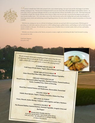 15
SUMMER MELON SOUPCold Soup of Fresh Melon, Yogurt, Hint of Honey and Orange
SHORT RIB LETTUCE WRAPAsian Glazed Beef Short Ribs, Bibb Lettuce, Julienne Vegetables
GRILLED VEGETABLE SALAD
Mixed Greens, Marinated Grilled Vegetables, Poached Chicken, Toasted Sunflower
Seeds, Crumbled Feta, Choice of Dressing
FRENCH DIPRoast Beef, Sautéed Onions and Mushrooms, Horseradish, Pretzel Roll
FALAFEL WRAPFalafel, Bean Sprouts, Yogurt, Tomato, Cucumber, Gluten Free Wrap
MELANGE AL FORNOClams, Mussels, Jumbo Shrimp, Calamari, with Linguine, and Spicy Marinara
VALENCIA HALIBUT
Pan Roasted Halibut, Sautéed Potatoes, Seasonal Vegetable, Arugula Citrus andRed Pepper
Denotes Heart-Healthy SelectionIf you have special dietary requirements, please discuss
with your server. We will assist you in making a Healthyor Gluten-Free selection
We are excited to showcase a sampling of Chef’s picks from the new
dining menu. Please look for the weekly schedule & join us for a date
night, a drink after your golf round, or lunch after playing tennis!
S ummer is finally here! With what seemed to be a non-existent spring, I am sure I am not the only happy to see better
weather coming our way. We have been looking forward to our new menu that will include lighter and healthier choices. As
your Chef, I find it a personal challenge and duty to not only find tasty choices, but healthy ones as well. With that being said
I would like to thank Mrs. Brooke Thomas whose Farm to Table event was not only a success but has helped us pick some of
your favorite healthy items. We’ve also taken some of the club favorites such as the Scallop dish and made them healthier by
removing creamy risotto and substituting roasted fingerling potatoes. Our new menu will also contain local produce as it becomes
available.
With the sun coming our way, we will also be looking to renovate our pool and with it our pool menu. With the goal of
providing you with better options at the pool we will be adding burgers, grilled chicken, and hotdogs as well as fried items that
weren’t available in the past. We will also be serving an array of healthy items to include salads, fresh cut fruit, and healthy
snacks to name a few.
Whether you choose to dine at the Tavern, our pool, or enjoy a night out overlooking the lake I look forward to seeing
you around our club.
Chef Josh Wagoner
Executive Chef
 