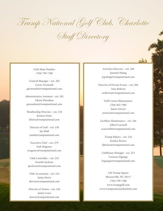 16
Club Main Number
(704) 799-7300
General Manager – ext. 202
Gavin Arsenault
garsenault@trumpnational.com
Administrative Assistant – ext. 201
Gloria Monahan
gmonahan@trumpnational.com
Membership Director – ext. 234
Kristen Fister
kfister@trumpnational.com
Director of Golf – ext. 230
Jay Mull
jmull@trumpnational.com
Executive Chef – ext. 279
Josh Wagoner
jwagoner@trumpnational.com
Club Controller – ext. 242
Jennifer Jackson
jjackson@trumpnational.com
Club Accountant – ext. 243
Jaime Hovis
jhovis@trumpnational.com
Director of Tennis – ext. 226
Jamey Lowe
jlowe@trumpnational.com
Trump National Golf Club, Charlotte
Staff Directory
Activities Director – ext. 260
Jennifer Poling
jepoling@trumpnational.com
Director of Private Events – ext. 204
Amy Roberts
aroberts@trumpnational.com
Golf Course Maintenance
(704) 662-7985
James Sowers
jsowers@trumpnational.com
Facilities Maintenance – ext. 246
Albert Carswell
acarswell@trumpnational.com
Trump Bakery – ext. 224
Kaitlyn Brown
kbrown@trumpnational.com
Clubhouse Manager - ext. 253
Lorenzo Zignago
lzignago@trumpnational.com
120 Trump Square
Mooresville, NC 28117
(704) 799-7300
www.trumpgolf.com
www.trumpnationalcharlotte.com
 