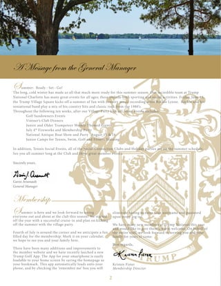 2
eliminate having to enter your username and password
upon every log in!
We have many new members at Trump National this year
and would like to give them a warm welcome. On behalf of
the entire staff, we look forward to serving you and your
family for years to come.
Best regards,
Kristen Fister
Membership Director
A Message from the General Manager
Summer is here and we look forward to seeing
everyone out and about at the club this season! We started
off the year with a successful cruise-in and plan on kicking
off the summer with the village party.
Fourth of July is around the corner and we anticipate a fun
filled day for the membership. Mark it on your calendar,
we hope to see you and your family here.
There have been many additions and improvements to
the member website and we have recently lauched a new
Trump Golf App. The App for your smartphone is easily
loadable to your home screen by saving the homepage as
your bookmark. This app automatically loads onto your
phone, and by checking the ‘remember me’ box you will
Membership
Summer: Ready · Set · Go!
The long, cold winter has made us all that much more ready for this summer season. Our incredible team at Trump
National Charlotte has many great events for all ages; these include both sporting and social activities. Friday, June 13,
the Trump Village Square kicks off a summer of fun with country music recording artist Rockie Lynne. Rockie and his
sensational band play a mix of his country hits and classic rock from the 1980’s.
Throughout the following ten weeks, after our Village Party kick off, some events includes:
	 Golf Sundowners Events
	 Vintner’s Club Dinners
	 Junior and Older Trumpeteer Weekly Themed Events
	 July 4th
Fireworks and Membership Party
	 National Antique Boat Show and Party	 August 15 & 16
	 Junior Camps for Tennis, Swim, Golf and Fitness Training
In addition, Tennis Social Events, all of the Social Connection Clubs and Holiday parties are on the summer schedule.
See you all summer long at the Club and these great member events.
Sincerely yours,
Gavin Arsenault
General Manager
 