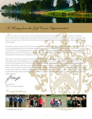 3
The course has now had a year to mature and develop which will make for an exciting golf season for everyone.
We look forward to working with our new greens during the summer months. This has not been a luxury that we could
enjoy in the past. Some of the other work that was done during the year included tree removal, bridge repair, lake banks
and plantings.
During the summer, most of our time is consumed by mowing, blowing, edging and bunker maintenance. Our crew is
out working during the day; if you should encounter them please be patient and we will get out of your way as quickly
as possible. We are using equipment that can be loud and/or requires complete attention during operation, and thus we
might not see you at first. Our goal is to get our work done with minimal interaction, with play which allows us to be
moreproductive and ensures that golfers won’t see or hear us.
Due to the cold winter we had some winter kill on our bermudagrass. Winter kill is when the grass dies due to extremly
cold temperatures. Bermudagrass is a warm season grass which does well in this area but is susceptible to winter kill.
All of the affected grass has very little if any sunlight during the winter months. This causes the plant to never thaw out
and die. We did have some snow cover on a few of these areas during one cold snap but not all. As everyone knows we
had to cover our greens to protect them from the cold and they came out of the winter in great shape. There were only a
few thin areas and we continue to address these areas. Please remember to rake your marks in the bunkers. No one wants
to play behind the person who doesn’t rake out their tracks. We look forward to seeing everyone on the course and have
a great summer.
James Sowers
Golf Course Superintendent
A Message from the Golf Course Superintendent
Congratulations
Bob Moffat's hole in one on #15
 