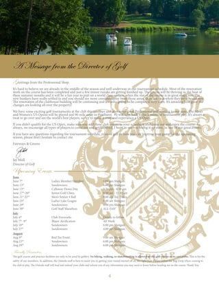 4
Greetings from the Professional Shop,
It’s hard to believe we are already in the middle of the season and well underway in our tournament schedule. Most of the renovation
work on the course has been completed and just a few minor tweaks are getting finished up. The greens will be thriving in the heat of
these summer months and it will be a fun year to putt on a world class surface, when the rest of the course is in great shape too. The
new bunkers have really settled in and you should see more consistent play from those areas, than last year when they were brand new.
The renovation of the clubhouse building will be continuing and are anticipated to be completed very soon. It’s amazing how great the
changes are looking all over the property!
We have some exciting golf tournaments at the club this summer and also some great Professional golf coming to our state. The Men’s
and Women's US Opens will be played just 90 mile away in Pinehurst. #2 will host back to back weeks of tournament play. It’s always a
treat to go over and see the world’s best players, so try to make it over and experience a US Open.
If you didn’t qualify for the US Open, make sure you add these club events to your schedules and come out and enjoy the course. As
always, we encourage all types of players to come out and get involved. I hope to see you teeing it up soon, in one of our great events.
If you have any questions regarding the tournament schedule, rules of golf or how you can improve your game for the upcoming
season, please don’t hesitate to contact me.
Fairways & Greens
Jay Mull
Director of Golf
Friendly Reminders
The golf course and practice facilities are only to be used by golfers. No biking, walking, or skateboarding is allowed on the golf course or its cart paths. This is for the
safety of our members. In addition, the Outside staff is here to assist you in getting your round started off on the right foot. Please utilize the Bag Drop when coming to
the club to play. The Outside staff will load and unload your clubs and inform you of any information you may need to know before heading out on the course. Thank You.
June
June 7th
			 Ladies Member/Member		 1:00 pm Shotgun
June 13th
			 Sundowners 	 		 6:00 pm Shotgun
June 13th
			 Callaway Demo Day 		 3:30 pm - 6:30 pm
June 17th
-20th
		 Junior Golf Clinic			 8:30 am - 11:30 am	
June 21st
22nd
		 Men’s Senior 4 Ball 			 9:00 am Tee Times
June 25th
			 Ladies Lake League			 9:00 am Shotgun
June 29th
			Sundowners			4:00 pm Shotgun
June 30th
			Golf Staff Marathon			ALL DAY
July
July 4th
			Club Fireworks			Details to follow
July 7th
-9th
		 Major Aerification			 All Week
July 18th
			Sundowners			6:00 pm Shotgun
July 27th
			Sundowners			4:00 pm Shotgun
August
Aug 9th
			 Red Tee Event			 9:00 am Shotgun
Aug 15th
			Sundowners			6:00 pm Shotgun
Aug 29th
			Sundowners			6:00 pm Shotgun
A Message from the Director of Golf
Upcoming Events
 