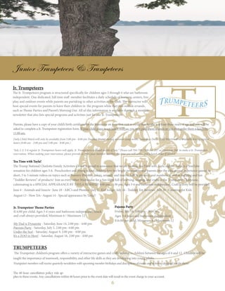 6
Junior Trumpeteers & Trumpeteers
Tea Time with Tayla!
The Trump National Charlotte Family Activities Center is proud to announce that we are hosting Tea Time with Tayla nights! Talya is a YouTube
sensation for children ages 3-6. Preschoolers and young school children love her bright personality and parents love the educational experience gained in
short, 3 to 5 minute videos on topics such as Nursery Rhymes, colors, animals and insects, ABC’s, phonics, and numbers as well as bullying and fun
“Toddler Reviews” of products! Join us every other Wednesday for a fun night full of learning, singing, and crafts in the Trumpeteer Clubhouse,
culminating in a SPECIAL APPEARANCE BY TAYLA HERSELF! 4:00 pm - 5:30 pm, Ages 3-6 and bathroom independent, Craft/activity will be provided
June 4 - Animals and Insects · June 18 - ABC’s and Phonics · July 2 - Kid Songs · July 16 - Toddler Toy Reviews · July 30 - Counting for Kids
August 13 - How To’s · August 14 - Special appearance by Tayla!!
Jr. Trumpeteers
The Jr. Trumpeteers program is structured specifically for children ages 3 through 6 who are bathroom
independent. One dedicated, full time staff member facilitates a daily schedule of learning centers, free
play, and outdoor events while parents are partaking in other activities at the Club. The instructor will
host special events for parents to leave their children in the program while they run outside errands,
such as Theme Parties and Parent’s Morning Out. All of this information is available through a monthly
newsletter that also lists special programs and activities just for our Jr. Trumpeteers.
Jr. Trumpeteer Theme Parties
$14.00 per child, Ages 3-6 years and bathroom independent, Snack
and craft always provided, Minimum 6 / Maximum 12
My Dad is Dynamite - Saturday, June 14, 2:00 pm - 4:00 pm
Patriots Party - Saturday, July 5, 2:00 pm -4:00 pm
Under the Sea! - Saturday, August 9, 2:00 pm - 4:00 pm
It’s a ZOO in Here! - Saturday, August 16, 2:00 pm - 4:00 pm
Parents, please have a copy of your child’s birth certificate for the instructor on your first visit to verify that he/she is at least three years of age and you will be
asked to complete a Jr. Trumpeteer registration form. If your child plans to eat lunch with us, you may pack them a lunch or you may order them a lunch by
11:00 am.
Daily Child Watch will only be available from 5:00 pm - 8:00 pm Tuesday-Friday during summer camp weeks. Saturdays Daily Child Watch will be available during regular
hours (8:00 am - 2:00 pm and 5:00 pm - 8:00 pm.)
*July 2-3, 5-6 regular Jr. Trumpeteer hours will apply. Jr. Trumpeteers is closed on 4th of July * Please call 704-799-7300 ext. 257 or extension 260 to make a Jr. Trumpeteer
reservation. When making your reservation, please provide us with your member number, the time you will arrive and a lunch order if needed.
Pajama Party
Friday, July 18, 5:00 pm - 8:00 pm
Ages 3-6 years and bathroom independent
$16.00 per child, Minimum 6 / Maximum 12
Trumpeteers
The Trumpeteer children’s program offers a variety of interactive games and crafts tailored to children between the ages of 6 and 12. Children will be
taught the importance of teamwork, responsibility, and other life skills as they are developing into young adults.
Trumpeteermemberswillreceivequarterlynewsletterswithupcomingmemberbirthdaysanddescriptionsofeventsandactivitiesdesignedjustforthem!
The 48 hour cancellation policy rule ap-
plies to these events. Any cancellations within 48 hours prior to the event date will result in the event charge to your account.
 