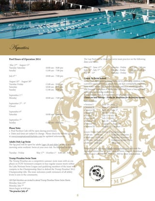 8
Aquatics
Pool Hours of Operation 2014
May 27th
- August 15th
		
Tuesday-Saturday			 10:00 am - 8:00 pm 			
Sunday				 11:00 am - 7:00 pm
July 4th
* 				 10:00 am - 7:00 pm
August 16th
- August 30th
Tuesday-Friday			 11:00 am - 8:00 pm
Saturday				 10:00 am - 8:00 pm
Sunday				 11:00 am - 6:00 pm
			
September 1st
*
Monday				 10:00 am - 7:00 pm
September 2nd
- 5th
		
Closed
September 6th
Saturday				 10:00 am - 8:00 pm
September 7th
Sunday				 11:00 am - 6:00 pm
Please Note:
• Pool Pavilion Café will be open during pool hours.
• Dates and times are subject to change. Please check the website calendar
at www.trumpnationalcharlotte.com for updated information.
Adults Only Lap Swim
The lap pool will be open for adults (ages 18 and older) to get in an early
morning swim workout. Swim at your own risk. No lifeguard on duty.
Tuesday - Friday		 May 17th
- October 1st
6:00 am - 8:00 am
Trump Piranhas Swim Team
The Trump Piranhas are a competitive summer swim team with an em-
phasis on FUN! Swimmers compete in four regular season meets within
the Lake Norman Swim League and qualifying members of the team will
compete in the Championship Meet to defend the Trump Piranhas’ 2012
Championship title. The team welcomes youth swimmers of all ability
levels to join in the community.
AllClubMembersareinvitedtoattendTrumpPiranhasHomeSwimMeets:
Monday, June 23rd
Monday, July 7th
Meets begin at 6:00 pm.
*No practice July 4th
The Lap Pool will be closed for swim team practice on the following
dates and times:
May 12th
- June 13th
*		 Monday - Friday	 4:15 pm - 7:00 pm	
June 16th
- July 3rd
*		 Monday - Friday	 8:00 am - 11:00 am	
July 7th
- 11th
		 Monday - Friday	 TBD
Learn-To-Swim School
Swim Club Management Group believes in providing children with
a positive environment in which they can feel comfortable and learn
basic water safety. We feel that through patience, encouragement,
and frequent repetition of skills, your child will have a fun, safe and
rewarding swimming experience.
Group lessons ratio is 4 swimmers per one instructor.
Classes are held Tuesday – Friday for 30 minutes for the four day session.
Session Dates:			
• Session I	 June 10 – June 13
• Session II	 June 17 – June 20
• Session III	 June 24 – June 27
• Session IV	 July 8 – July 11
• Session V	 July 15 – July 18
• Session VI	 July 22 – July 25
• Session VII	 July 29 – August 1
• Session VIII	 August 5 – August 8
• Session IX	 August 12 – August 15
Lesson Times (Semi-Private & Group Lessons):	
• 9:30 am - 10:00 am	 Tadpoles, Minnows
• 10:00 am - 10:30 am	 Tadpoles, Minnows
• 5:30 pm - 6:00 pm		 Dolphins, Stroke Clinic
• 6:00 pm - 6:30 pm		 All Levels
Please log in to www.trumpnationalcharlotte.com and visit the
Aquatics Information section, click on Swim Lessons, download
the forms, or call 704-799-7300 ext. 260 for more information.
 