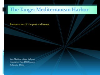 Presentation of the port and issues. Suny Maritime college –fall 2010 Orientation Class TMGT 6001-02 By Kaoutar  Dribki The Tanger Mediterranean Harbor 