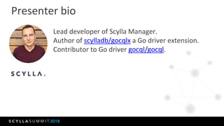 Presenter bio
Lead developer of Scylla Manager.
Author of scylladb/gocqlx a Go driver extension.
Contributor to Go driver ...