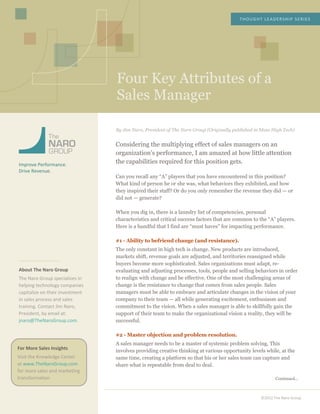  
	
  
	
  
	
  
	
  
	
  
	
  
Four Key Attributes of a
Sales Manager
THOUGHT	
  LEADERSHIP	
  SERIES	
  
©2012	
  The	
  Naro	
  Group	
  
	
  
	
  
	
  
	
  
	
  
	
  
Improve	
  Performance.	
  
Drive	
  Revenue.	
  
	
  
	
  
	
  
	
  
	
  
	
  
	
  
	
  
	
  
	
  
	
  
	
  
About	
  The	
  Naro	
  Group	
  
The	
  Naro	
  Group	
  specializes	
  in	
  
helping	
  technology	
  companies	
  
capitalize	
  on	
  their	
  investment	
  
in	
  sales	
  process	
  and	
  sales	
  
training.	
  Contact	
  Jim	
  Naro,	
  
President,	
  by	
  email	
  at:	
  
jnaro@TheNaroGroup.com.	
  
	
  
	
  
	
  
	
  
	
  
	
  
	
  
	
  
	
  
	
  
	
  
	
  
	
  
	
  
	
  
	
  
	
  
	
  
	
  
	
  
	
  
	
  
	
  
By Jim Naro, President of The Naro Group (Originally published in Mass High Tech)
Considering the multiplying effect of sales managers on an
organization’s performance, I am amazed at how little attention
the capabilities required for this position gets.
Can you recall any “A” players that you have encountered in this position?
What kind of person he or she was, what behaviors they exhibited, and how
they inspired their staff? Or do you only remember the revenue they did — or
did not — generate?
When you dig in, there is a laundry list of competencies, personal
characteristics and critical success factors that are common to the “A” players.
Here is a handful that I find are “must haves” for impacting performance.
#1 - Ability to befriend change (and resistance).
The only constant in high tech is change. New products are introduced,
markets shift, revenue goals are adjusted, and territories reassigned while
buyers become more sophisticated. Sales organizations must adapt, re-
evaluating and adjusting processes, tools, people and selling behaviors in order
to realign with change and be effective. One of the most challenging areas of
change is the resistance to change that comes from sales people. Sales
managers must be able to embrace and articulate changes in the vision of your
company to their team — all while generating excitement, enthusiasm and
commitment to the vision. When a sales manager is able to skillfully gain the
support of their team to make the organizational vision a reality, they will be
successful.
#2 - Master objection and problem resolution.
A sales manager needs to be a master of systemic problem solving. This
involves providing creative thinking at various opportunity levels while, at the
same time, creating a platform so that his or her sales team can capture and
share what is repeatable from deal to deal.
Continued…
For	
  More	
  Sales	
  Insights	
  
Visit	
  the	
  Knowledge	
  Center	
  
at	
  www.TheNaroGroup.com	
  
for	
  more	
  sales	
  and	
  marketing	
  
transformation.	
  
	
  
 
