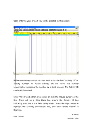 A.Blakey
Page 10 of 82
February 2002
Upon entering your project you will be greeted by this screen:
Before continuing any further you must enter the first “Activity ID” or
activity number. All future Activity IDs will follow this number
sequentially, increasing the number by a fixed amount. The Activity ID
can be Alphanumeric.
Enter “A010” and either press enter or click the mouse cursor on the
tick. There will be a thick black line around the Activity ID box
indicating that this is the field being edited. Press the right arrow to
highlight the “Activity Description” box, and enter “Start Project” in
this field.
 