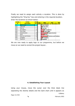 A.Blakey
Page 12 of 82
February 2002
Finally we need to assign each activity a duration. This is done by
highlighting the “Orig Dur” box and entering in the required duration.
Enter the durations as shown below:
We are now ready to apply logic to our programme, but before we
move on we need to correct the project layout…
4. Establishing Your Layout
Using your mouse, move the cursor over the thick black line
separating the Activity details and the Gant chart until it appears as
 