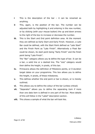 A.Blakey
Page 21 of 82
February 2002
i This is the description of the bar – it can be renamed as
anything.
ii This, again, is the position of the bar. The number can be
adjusted both by highlighting it and entering in the new number,
or by clicking (with your mouse button) the up and down arrows
to the right of the box to increase or decrease the number.
iii. This is the Start and End point definition area. At the moment
they are defined as Early Start and Early Finish. However, a Late
Bar could be defined, with the Start Point defined as “Late Start”
and the Finish Point as “Late Finish”. Alternatively a Float Bar
could be shown, its start point being “Early Finish” and the finish
point being “Late Finish”.
The “Bar” category allows you to define the type of bar. It can be
a bar, a solid line or a dashed line. The “size” category would
then define the height, in pixels, of this bar.
iv. Primavera allows the definition of Milestone points, or 0 duration
target dates on your programme. This box allows you to define
the height, in pixels, of these milestones.
v. This defines whether the end point or bar is shown, or is merely
outlined.
vi. This allows you to define the colour of the bar (unless critical)
vii. “Separator” allows you to define the separating item if more
than one data item is defined in one part of the bar. More details
of this will follow in the “Label” description section.
viii. This shows a sample of what the bar will look like.
 