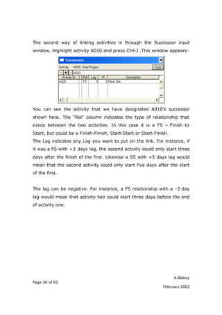 A.Blakey
Page 26 of 82
February 2002
The second way of linking activities is through the Successor input
window. Highlight activity A010 and press Ctrl-J .This window appears:
You can see the activity that we have designated A010’s successor
shown here. The “Rel” column indicates the type of relationship that
exists between the two activities. In this case it is a FS – Finish to
Start, but could be a Finish-Finish, Start-Start or Start-Finish.
The Lag indicates any Lag you want to put on the link. For instance, if
it was a FS with +3 days lag, the second activity could only start three
days after the finish of the first. Likewise a SS with +5 days lag would
mean that the second activity could only start five days after the start
of the first.
The lag can be negative. For instance, a FS relationship with a -3 day
lag would mean that activity two could start three days before the end
of activity one.
 