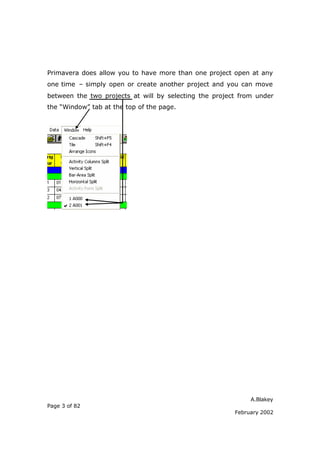 A.Blakey
Page 3 of 82
February 2002
Primavera does allow you to have more than one project open at any
one time – simply open or create another project and you can move
between the two projects at will by selecting the project from under
the “Window” tab at the top of the page.
 