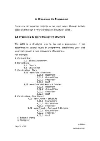 A.Blakey
Page 32 of 82
February 2002
6. Organising the Programme
Primavera can organise projects in two main ways: through Activity
codes and through a “Work Breakdown Structure” (WBS).
6.1 Organising By Work Breakdown Structure
The WBS is a structured way to lay out a programme: it can
accommodate several levels of programme. Establishing your WBS
involves typing in a mini-programme of headings.
For example:
1 Contract Start
1,1 Site Establishment
2 Demolitions
2,1 Church
2,2 Church Hall
3 Construction - Flats
3,01 New Flats - Structure
3,01,1 Basement
3,01,2 Ground Floor
3,01,3 First Floor
3,01,7 Roof
3,02 New Flats - Brickwork & Finishes
3,02,1 Basement
3,02,2 Ground Floor
3,02,3 First Floor
3,02,7 Roof
4 Construction - New Church
4,01 New Church - Structure
4,01,1 Foundations
4,01,2 Ground Floor
4,01,3 First Floor
4,02 New Church - Brickwork & Finishes
4,02,1 Ground Floor
4,02,2 First Floor
4,02,3 Roof
5 External Works
6 Handover
 