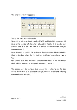 A.Blakey
Page 34 of 82
February 2002
The following window appears:
This is the WBS Structure Editor.
We want to set up a simple two level WBS, so highlight the number 10
(this is the number of characters allowed in that level: it can be any
number from 1 to 48). We want it to be two characters wide, so type
in the number 2.
Next we need to identify the separator that will appear between fields.
Click on the box below the “2” that has just been entered and type a
“,”.
Our second level also requires a two character field: in the box below
Level 2 enter another “2” and place another “,” below it.
The easiest way to navigate this window is by clicking on the box
where information is to be added with your mouse cursor and entering
the information required.
 