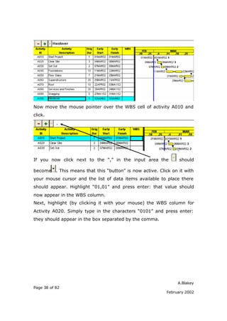 A.Blakey
Page 38 of 82
February 2002
Now move the mouse pointer over the WBS cell of activity A010 and
click.
If you now click next to the “,” in the input area the should
become . This means that this “button” is now active. Click on it with
your mouse cursor and the list of data items available to place there
should appear. Highlight “01,01” and press enter: that value should
now appear in the WBS column.
Next, highlight (by clicking it with your mouse) the WBS column for
Activity A020. Simply type in the characters “0101” and press enter:
they should appear in the box separated by the comma.
 
